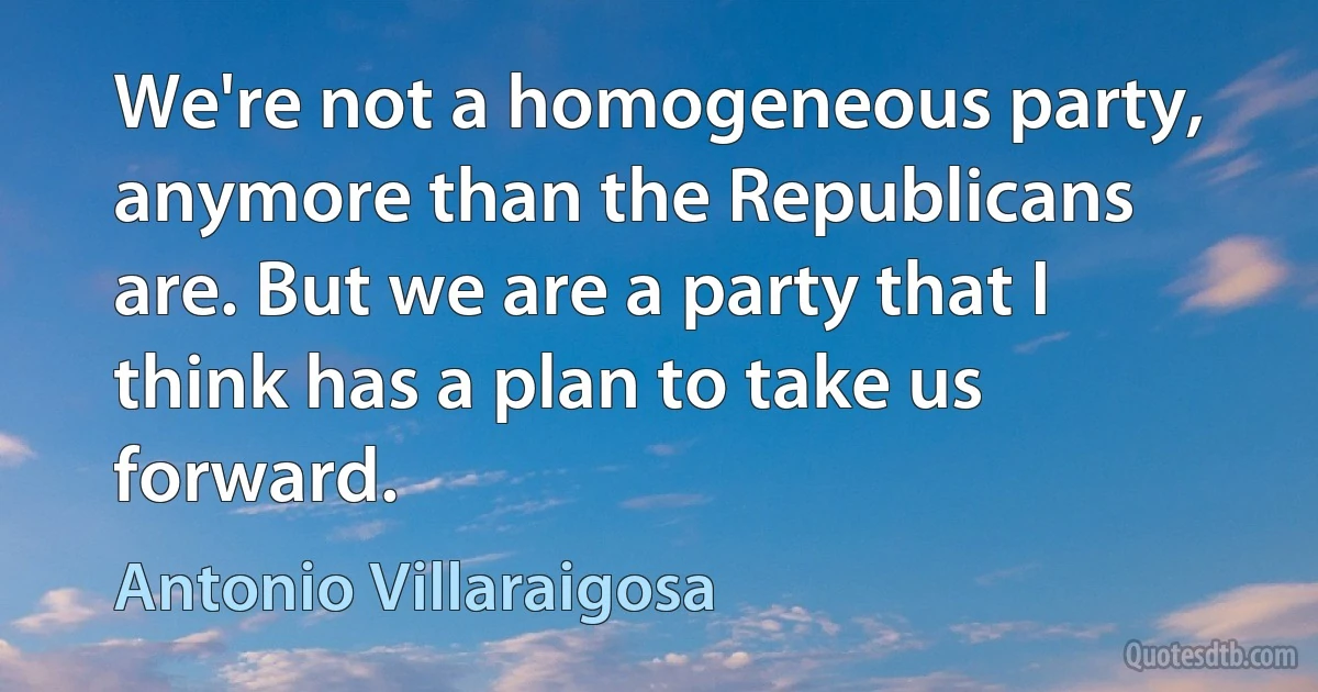 We're not a homogeneous party, anymore than the Republicans are. But we are a party that I think has a plan to take us forward. (Antonio Villaraigosa)