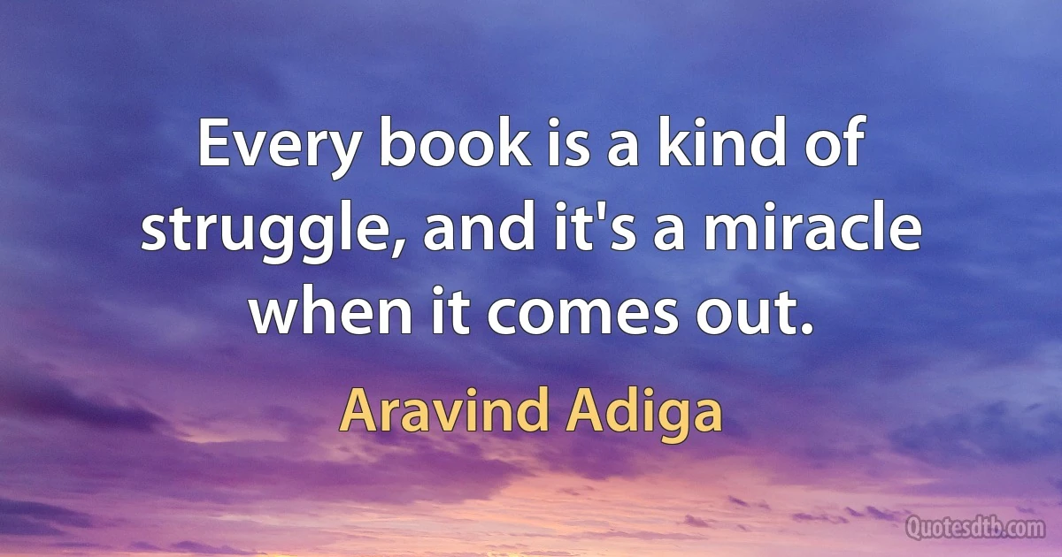 Every book is a kind of struggle, and it's a miracle when it comes out. (Aravind Adiga)