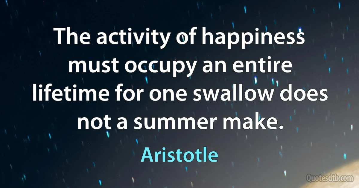 The activity of happiness must occupy an entire lifetime for one swallow does not a summer make. (Aristotle)