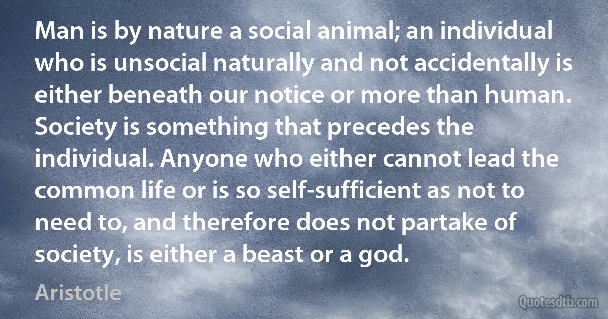 Man is by nature a social animal; an individual who is unsocial naturally and not accidentally is either beneath our notice or more than human. Society is something that precedes the individual. Anyone who either cannot lead the common life or is so self-sufficient as not to need to, and therefore does not partake of society, is either a beast or a god. (Aristotle)