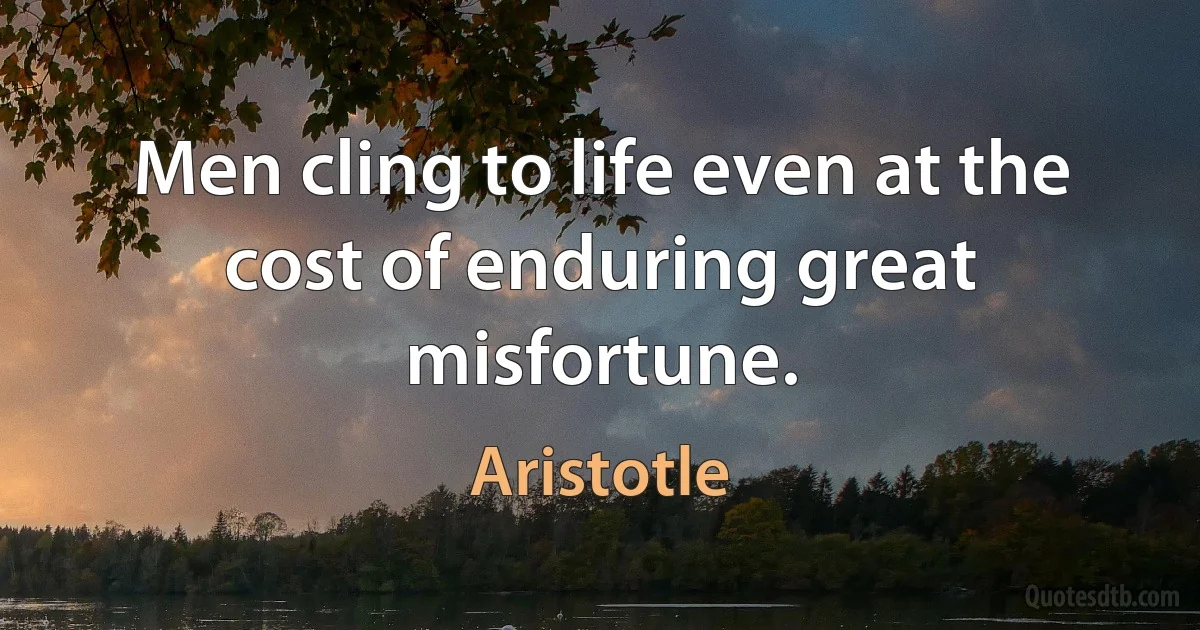 Men cling to life even at the cost of enduring great misfortune. (Aristotle)