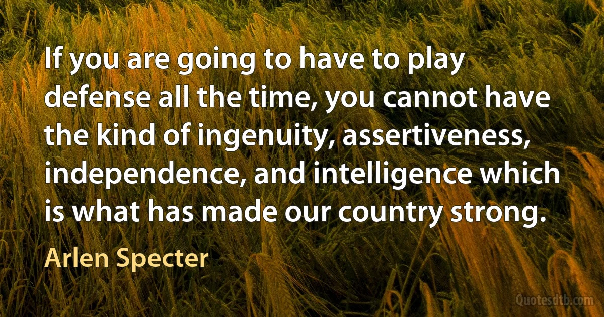 If you are going to have to play defense all the time, you cannot have the kind of ingenuity, assertiveness, independence, and intelligence which is what has made our country strong. (Arlen Specter)