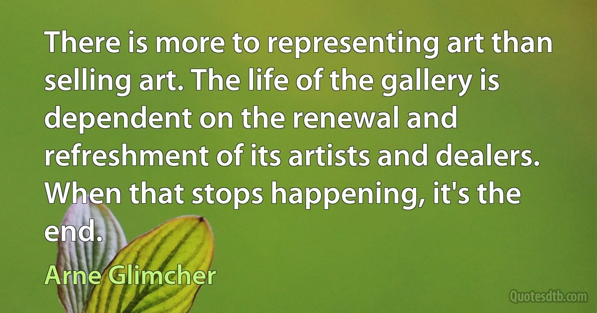 There is more to representing art than selling art. The life of the gallery is dependent on the renewal and refreshment of its artists and dealers. When that stops happening, it's the end. (Arne Glimcher)