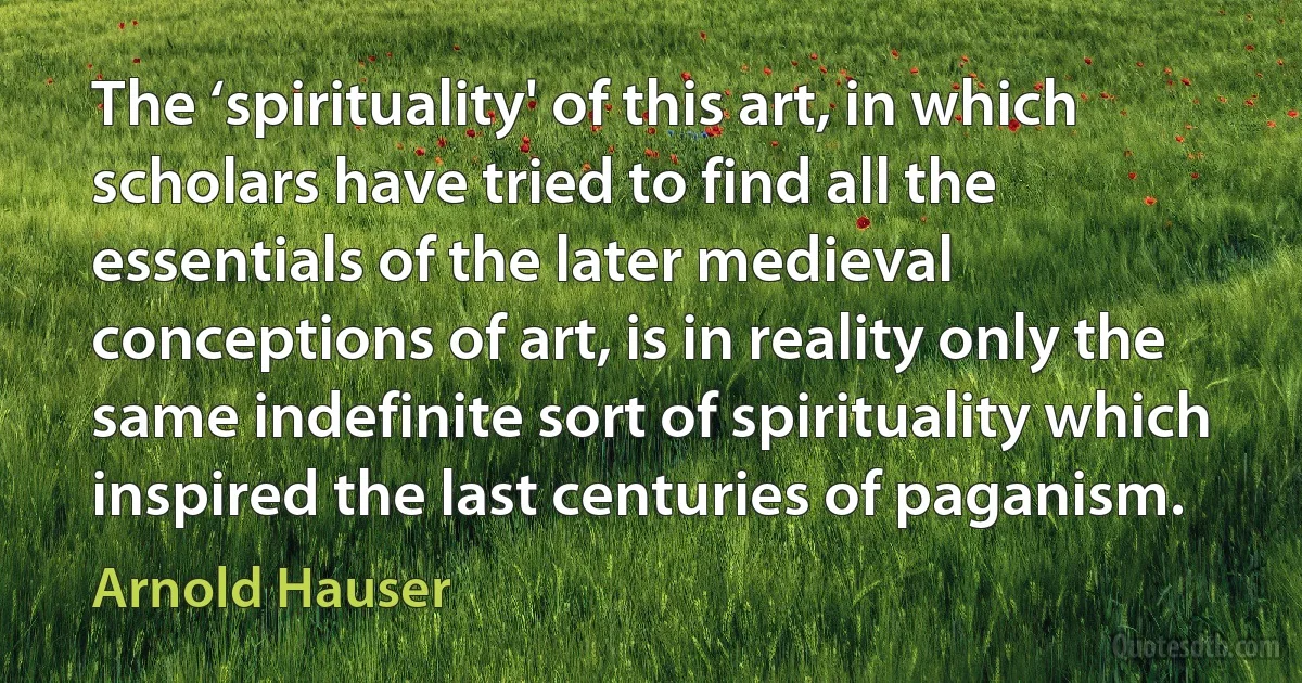 The ‘spirituality' of this art, in which scholars have tried to find all the essentials of the later medieval conceptions of art, is in reality only the same indefinite sort of spirituality which inspired the last centuries of paganism. (Arnold Hauser)