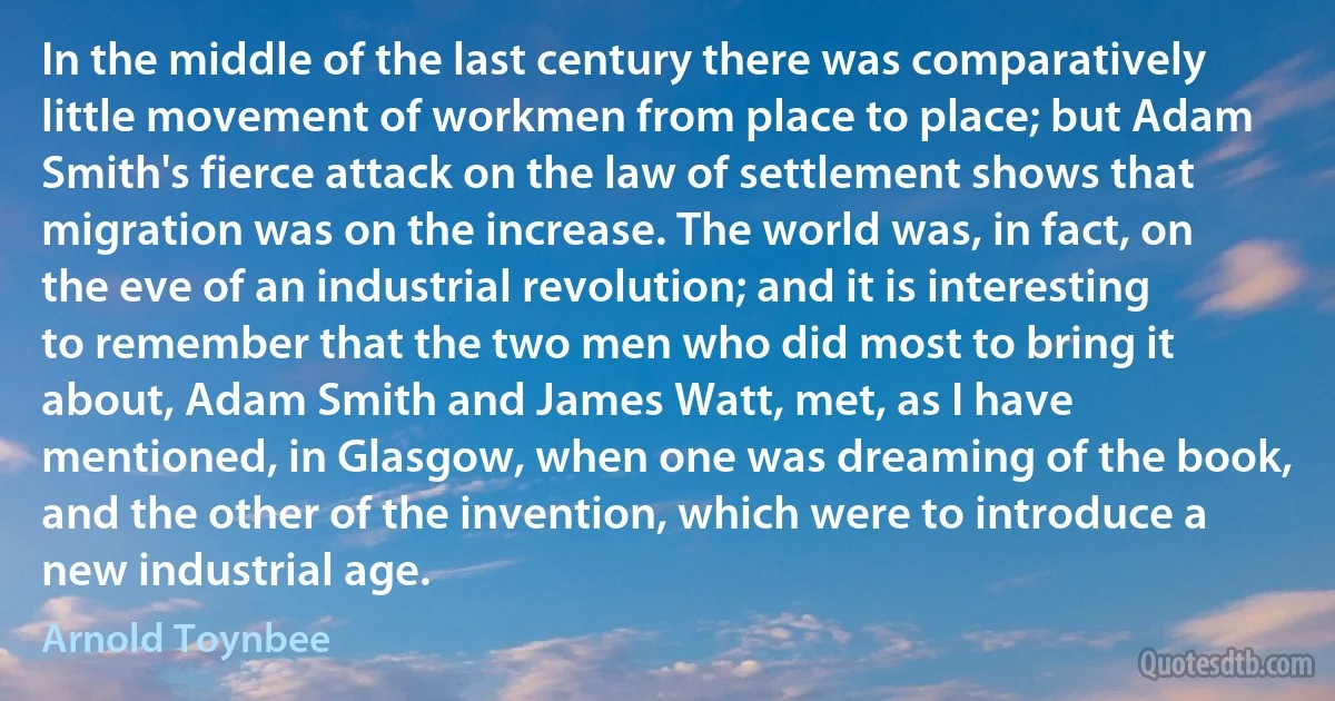 In the middle of the last century there was comparatively little movement of workmen from place to place; but Adam Smith's fierce attack on the law of settlement shows that migration was on the increase. The world was, in fact, on the eve of an industrial revolution; and it is interesting to remember that the two men who did most to bring it about, Adam Smith and James Watt, met, as I have mentioned, in Glasgow, when one was dreaming of the book, and the other of the invention, which were to introduce a new industrial age. (Arnold Toynbee)