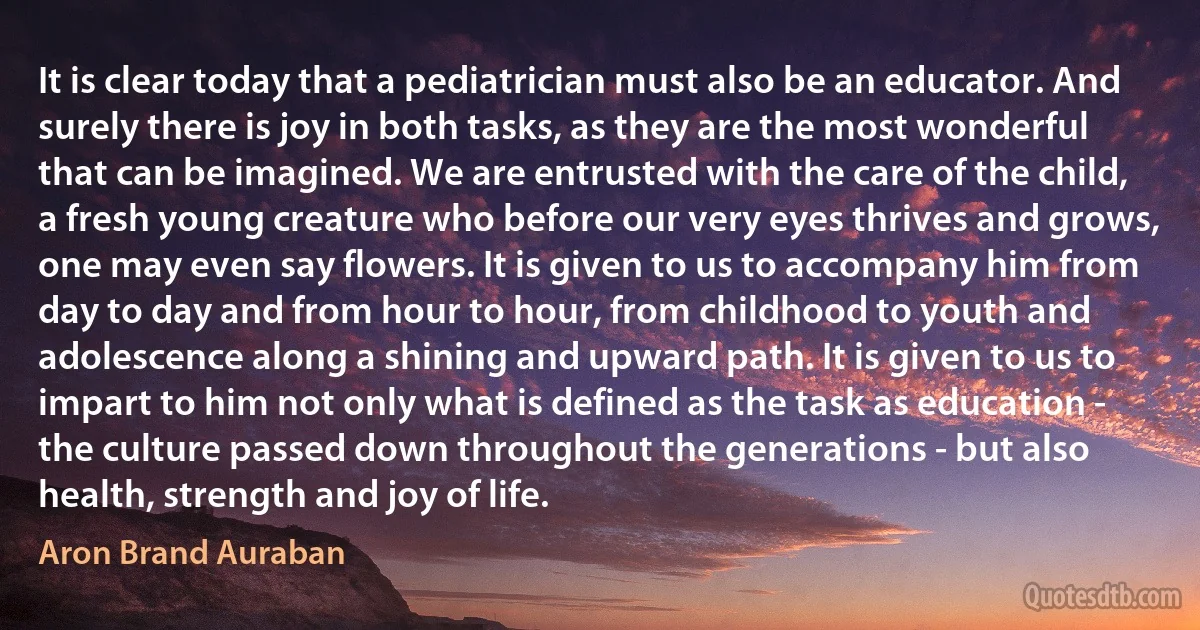 It is clear today that a pediatrician must also be an educator. And surely there is joy in both tasks, as they are the most wonderful that can be imagined. We are entrusted with the care of the child, a fresh young creature who before our very eyes thrives and grows, one may even say flowers. It is given to us to accompany him from day to day and from hour to hour, from childhood to youth and adolescence along a shining and upward path. It is given to us to impart to him not only what is defined as the task as education - the culture passed down throughout the generations - but also health, strength and joy of life. (Aron Brand Auraban)