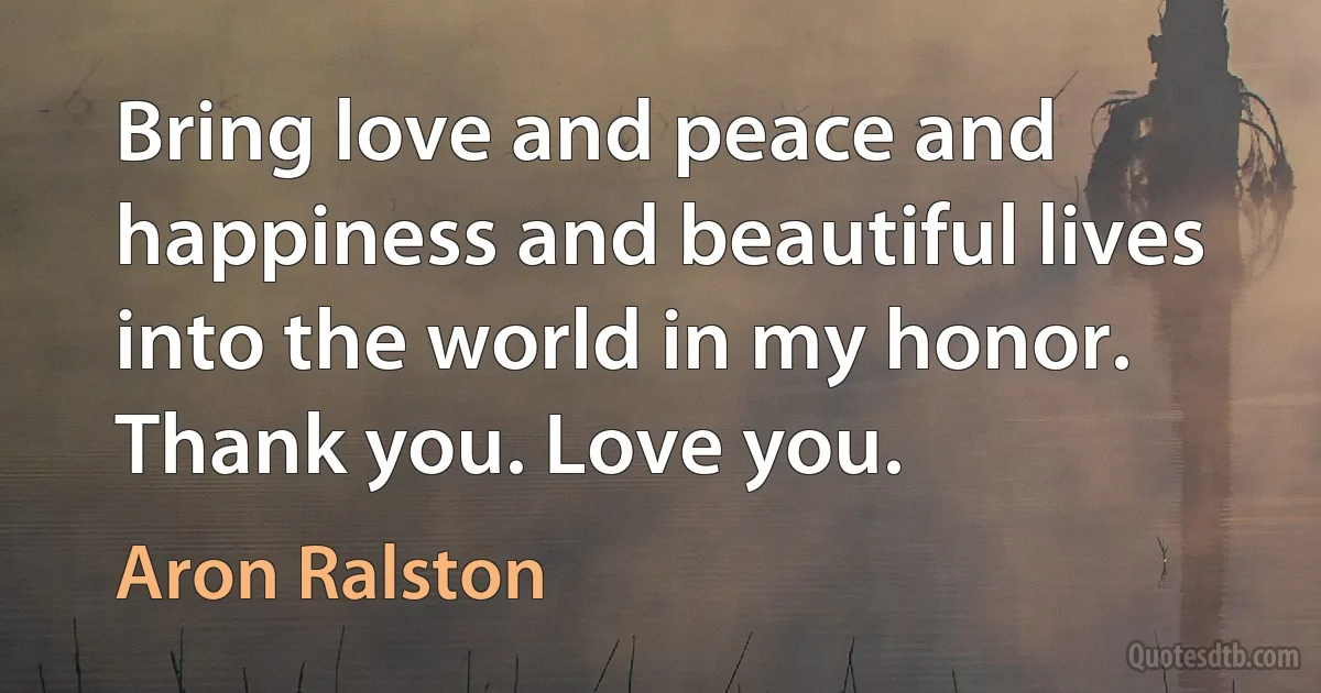 Bring love and peace and happiness and beautiful lives into the world in my honor. Thank you. Love you. (Aron Ralston)