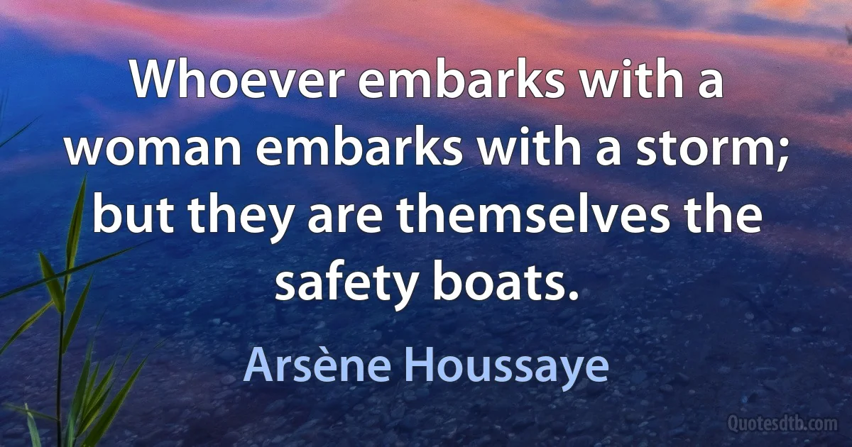 Whoever embarks with a woman embarks with a storm; but they are themselves the safety boats. (Arsène Houssaye)