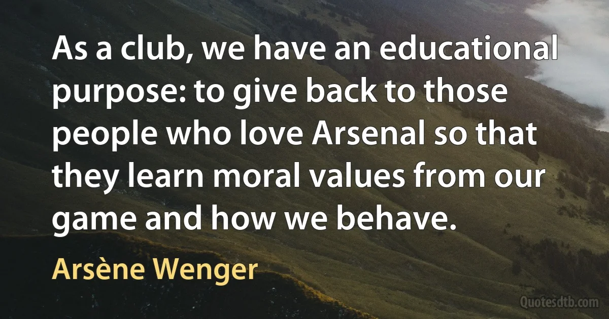 As a club, we have an educational purpose: to give back to those people who love Arsenal so that they learn moral values from our game and how we behave. (Arsène Wenger)