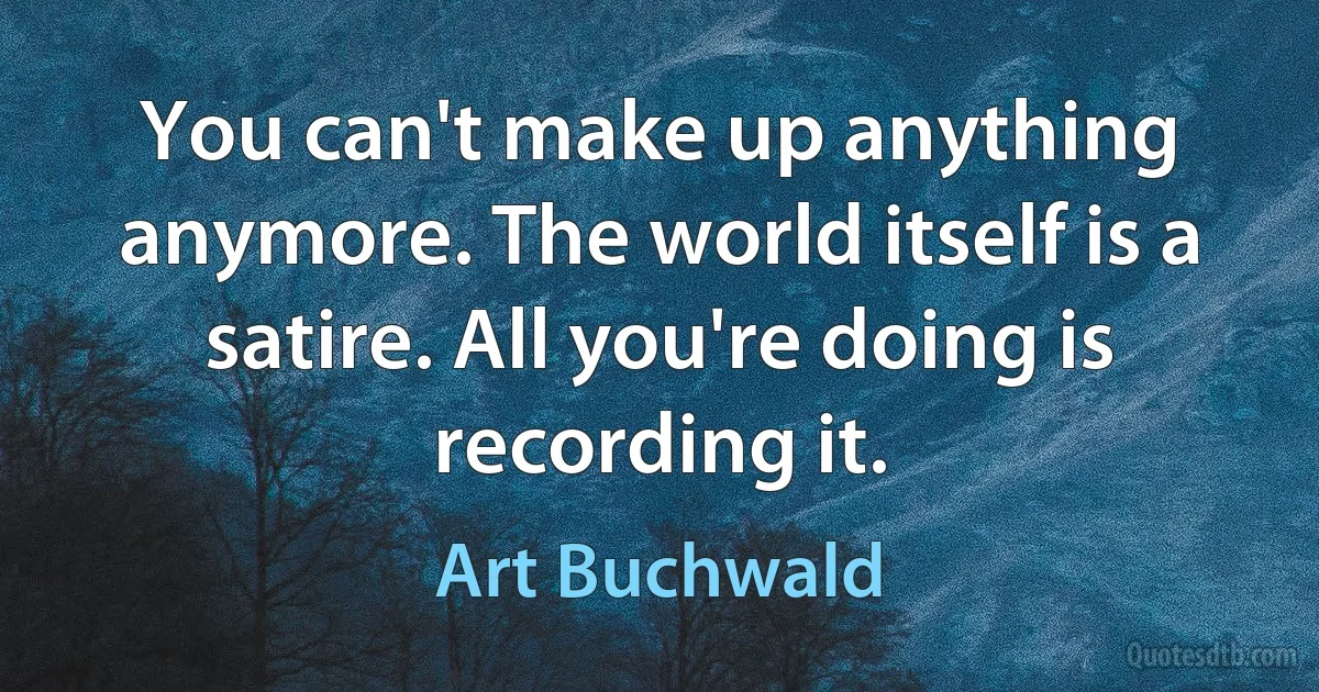 You can't make up anything anymore. The world itself is a satire. All you're doing is recording it. (Art Buchwald)