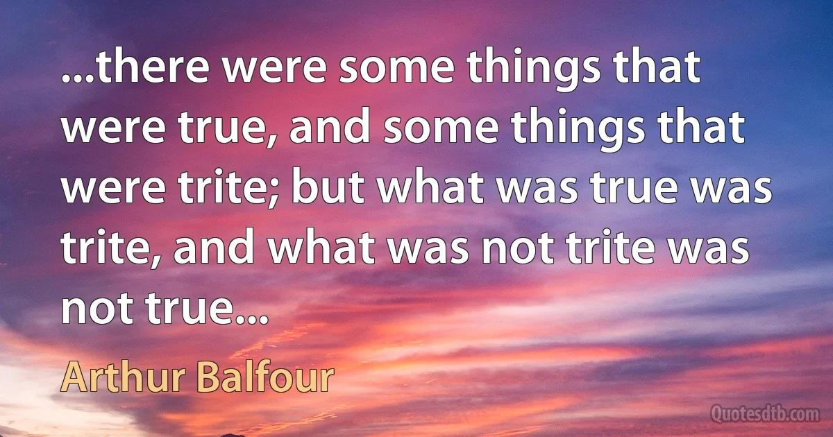 ...there were some things that were true, and some things that were trite; but what was true was trite, and what was not trite was not true... (Arthur Balfour)