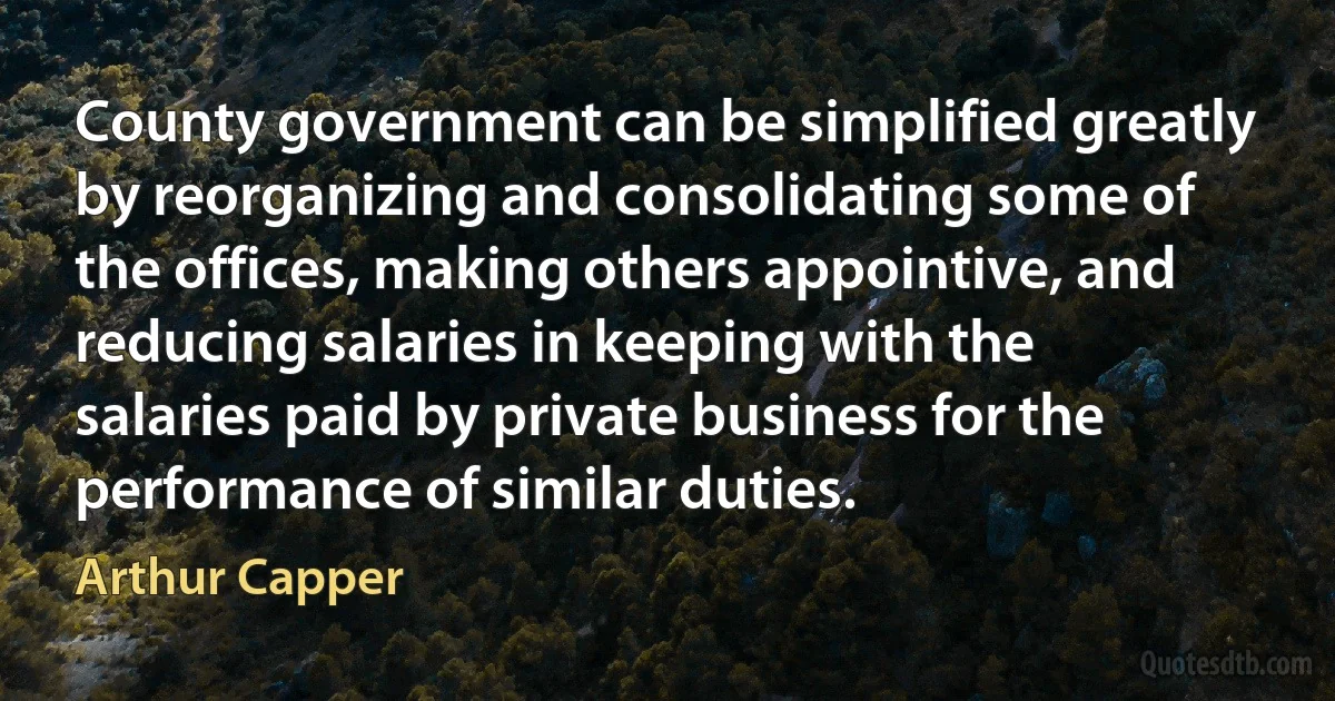 County government can be simplified greatly by reorganizing and consolidating some of the offices, making others appointive, and reducing salaries in keeping with the salaries paid by private business for the performance of similar duties. (Arthur Capper)