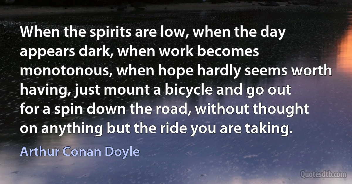 When the spirits are low, when the day appears dark, when work becomes monotonous, when hope hardly seems worth having, just mount a bicycle and go out for a spin down the road, without thought on anything but the ride you are taking. (Arthur Conan Doyle)