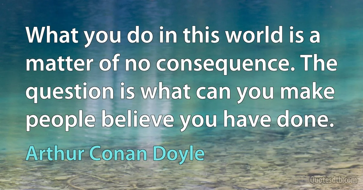 What you do in this world is a matter of no consequence. The question is what can you make people believe you have done. (Arthur Conan Doyle)