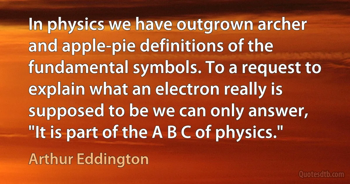 In physics we have outgrown archer and apple-pie definitions of the fundamental symbols. To a request to explain what an electron really is supposed to be we can only answer, "It is part of the A B C of physics." (Arthur Eddington)