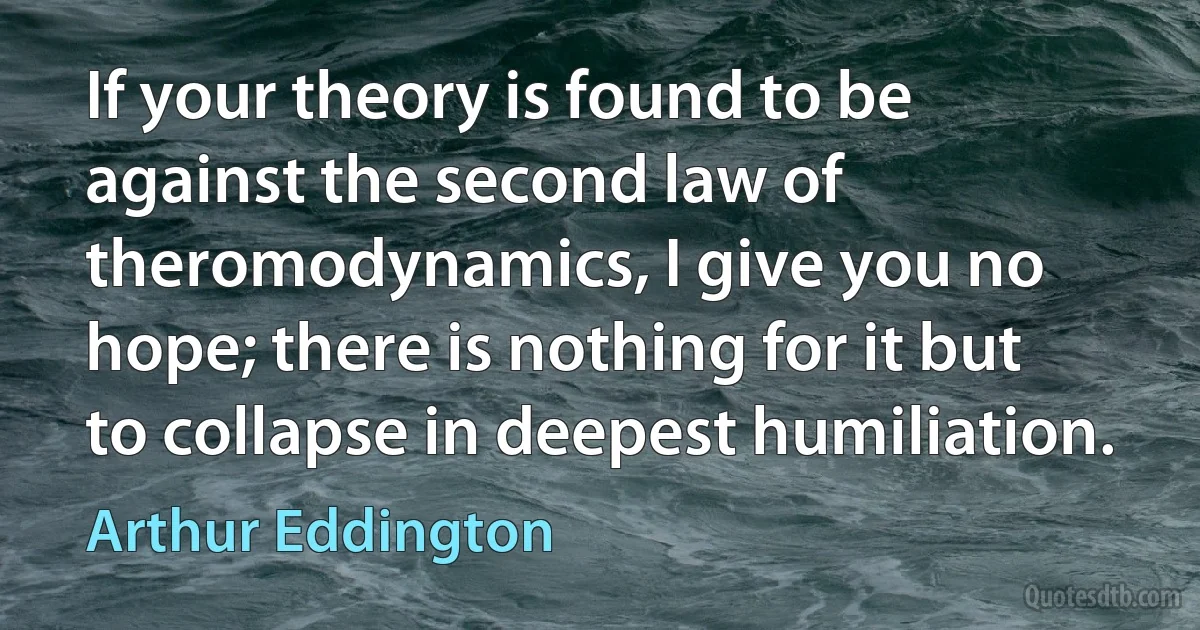 If your theory is found to be against the second law of theromodynamics, I give you no hope; there is nothing for it but to collapse in deepest humiliation. (Arthur Eddington)