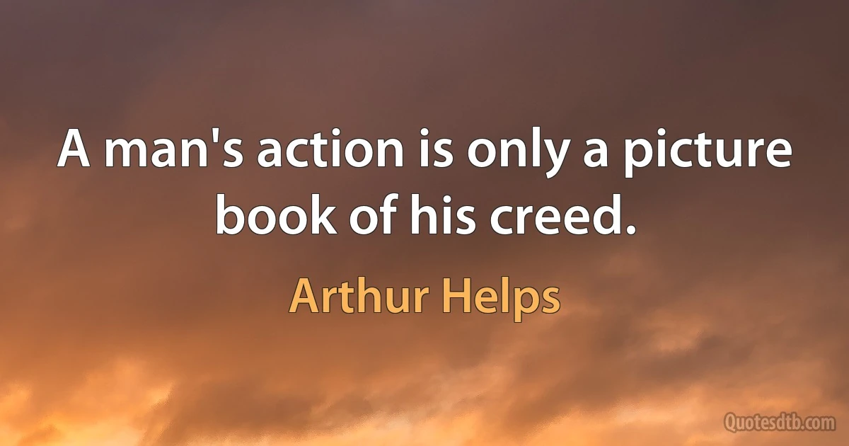 A man's action is only a picture book of his creed. (Arthur Helps)