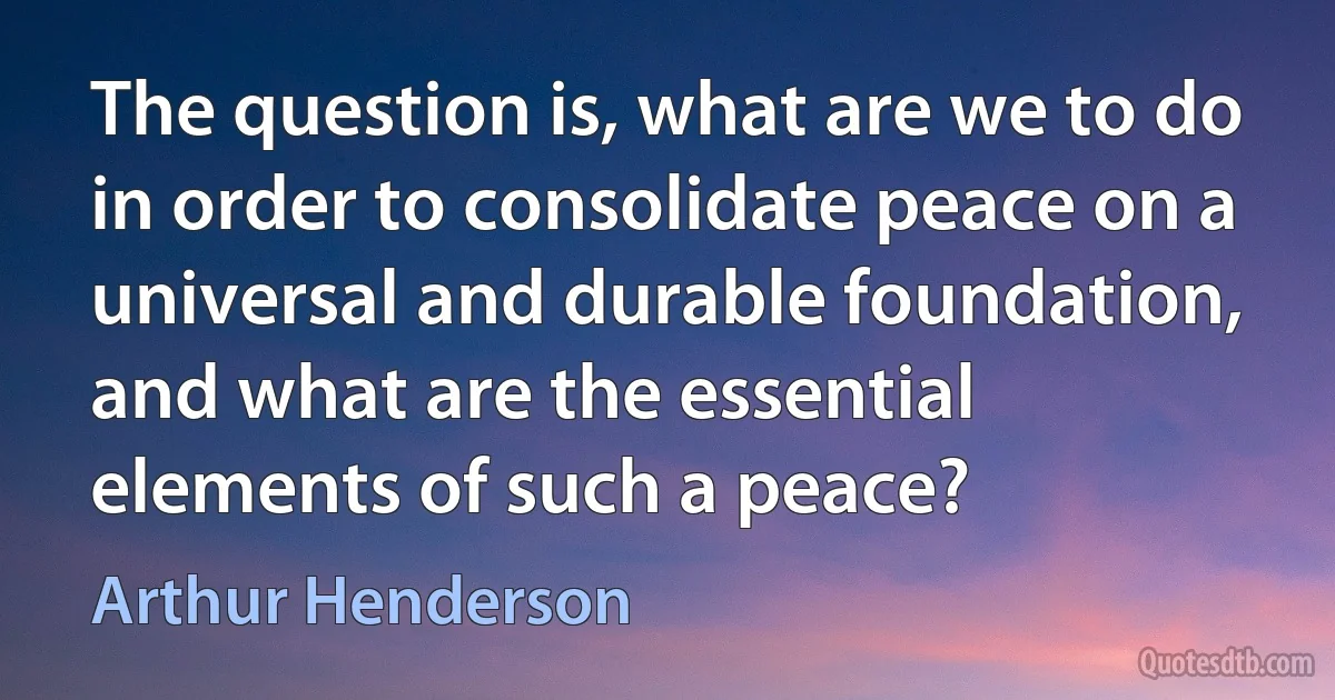 The question is, what are we to do in order to consolidate peace on a universal and durable foundation, and what are the essential elements of such a peace? (Arthur Henderson)