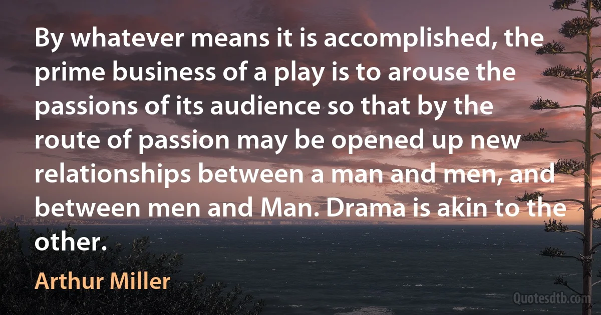 By whatever means it is accomplished, the prime business of a play is to arouse the passions of its audience so that by the route of passion may be opened up new relationships between a man and men, and between men and Man. Drama is akin to the other. (Arthur Miller)