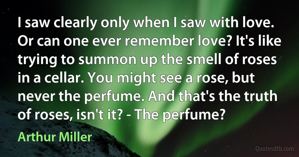 I saw clearly only when I saw with love. Or can one ever remember love? It's like trying to summon up the smell of roses in a cellar. You might see a rose, but never the perfume. And that's the truth of roses, isn't it? - The perfume? (Arthur Miller)