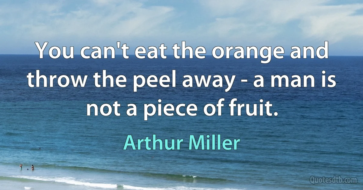 You can't eat the orange and throw the peel away - a man is not a piece of fruit. (Arthur Miller)