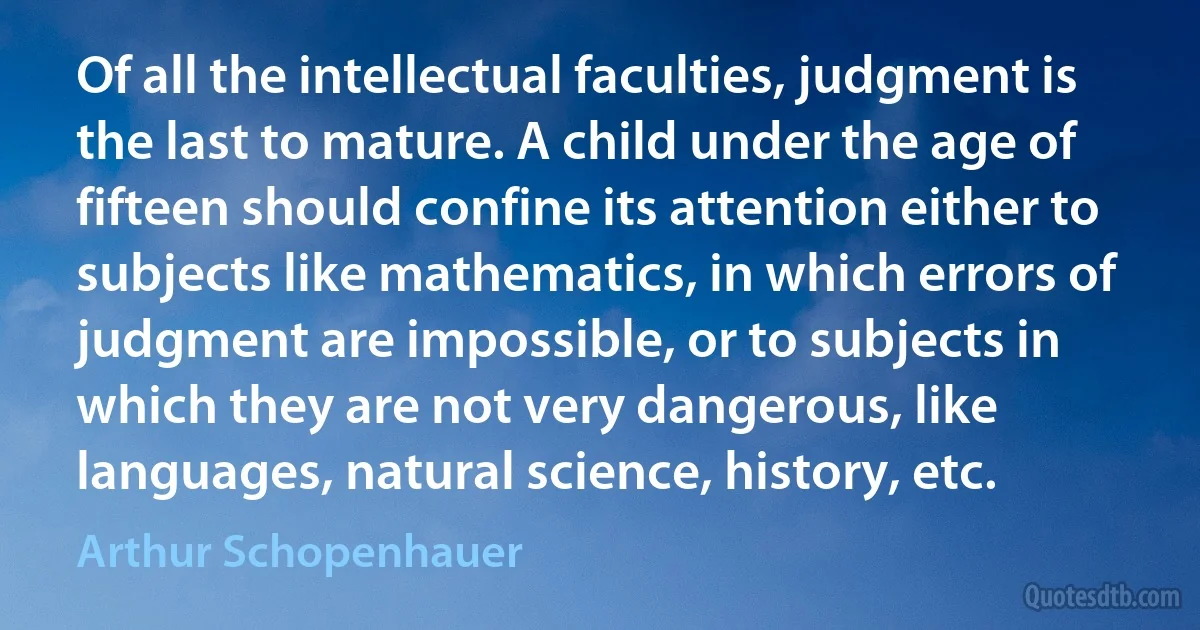 Of all the intellectual faculties, judgment is the last to mature. A child under the age of fifteen should confine its attention either to subjects like mathematics, in which errors of judgment are impossible, or to subjects in which they are not very dangerous, like languages, natural science, history, etc. (Arthur Schopenhauer)