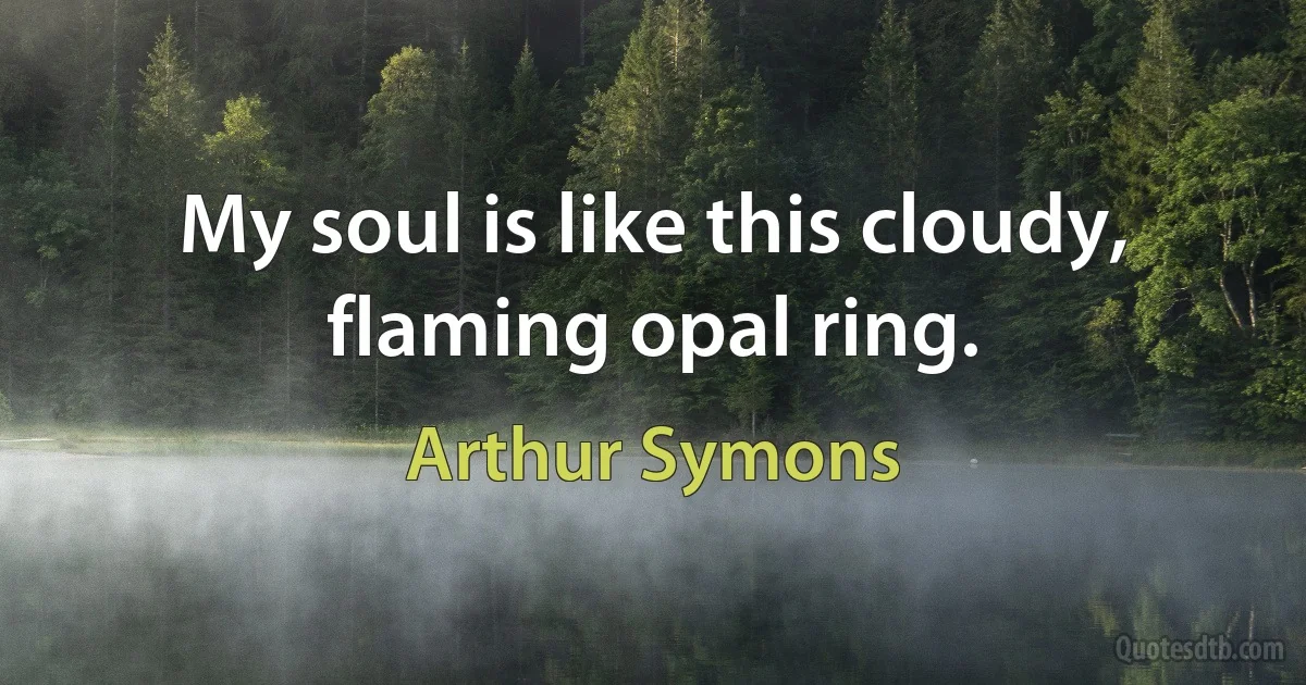 My soul is like this cloudy, flaming opal ring. (Arthur Symons)