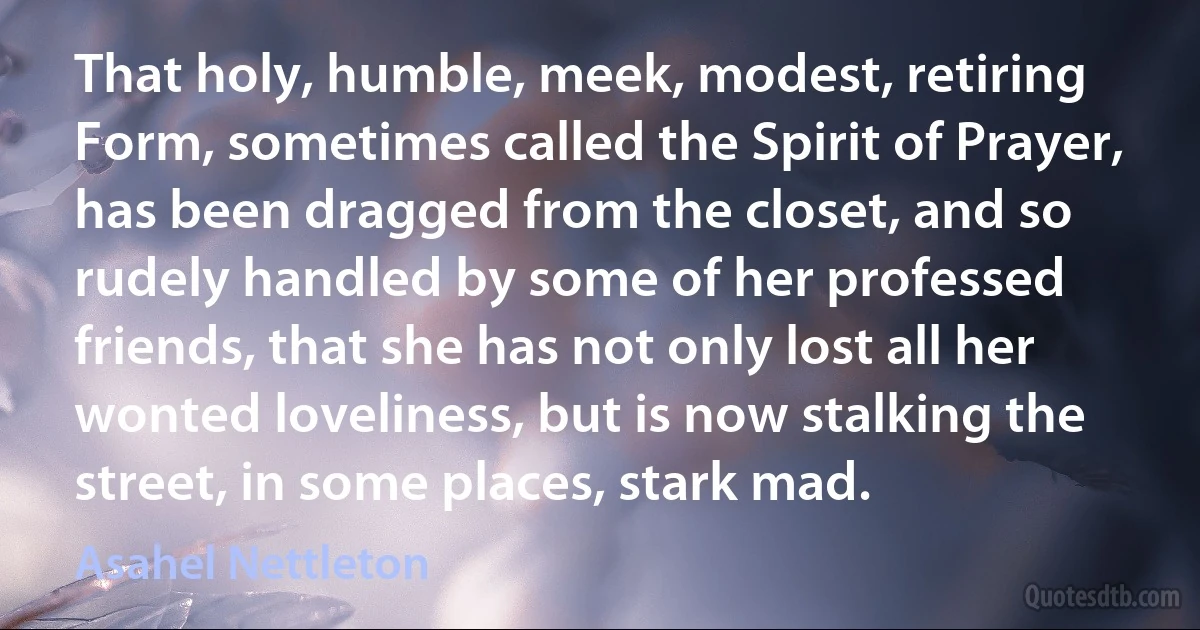 That holy, humble, meek, modest, retiring Form, sometimes called the Spirit of Prayer, has been dragged from the closet, and so rudely handled by some of her professed friends, that she has not only lost all her wonted loveliness, but is now stalking the street, in some places, stark mad. (Asahel Nettleton)