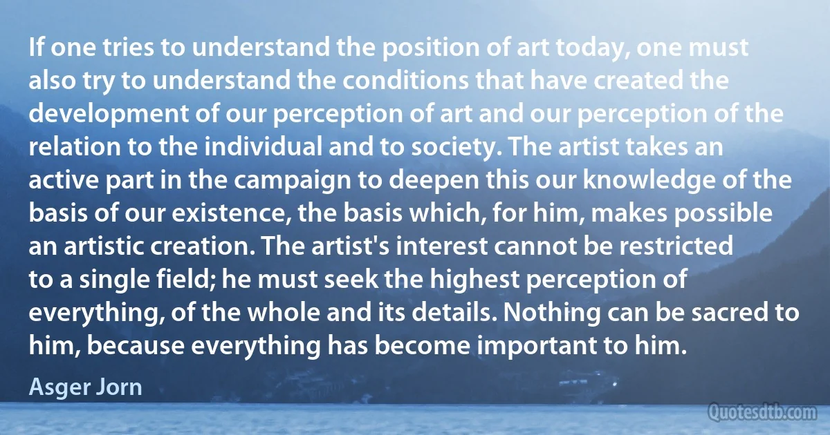 If one tries to understand the position of art today, one must also try to understand the conditions that have created the development of our perception of art and our perception of the relation to the individual and to society. The artist takes an active part in the campaign to deepen this our knowledge of the basis of our existence, the basis which, for him, makes possible an artistic creation. The artist's interest cannot be restricted to a single field; he must seek the highest perception of everything, of the whole and its details. Nothing can be sacred to him, because everything has become important to him. (Asger Jorn)