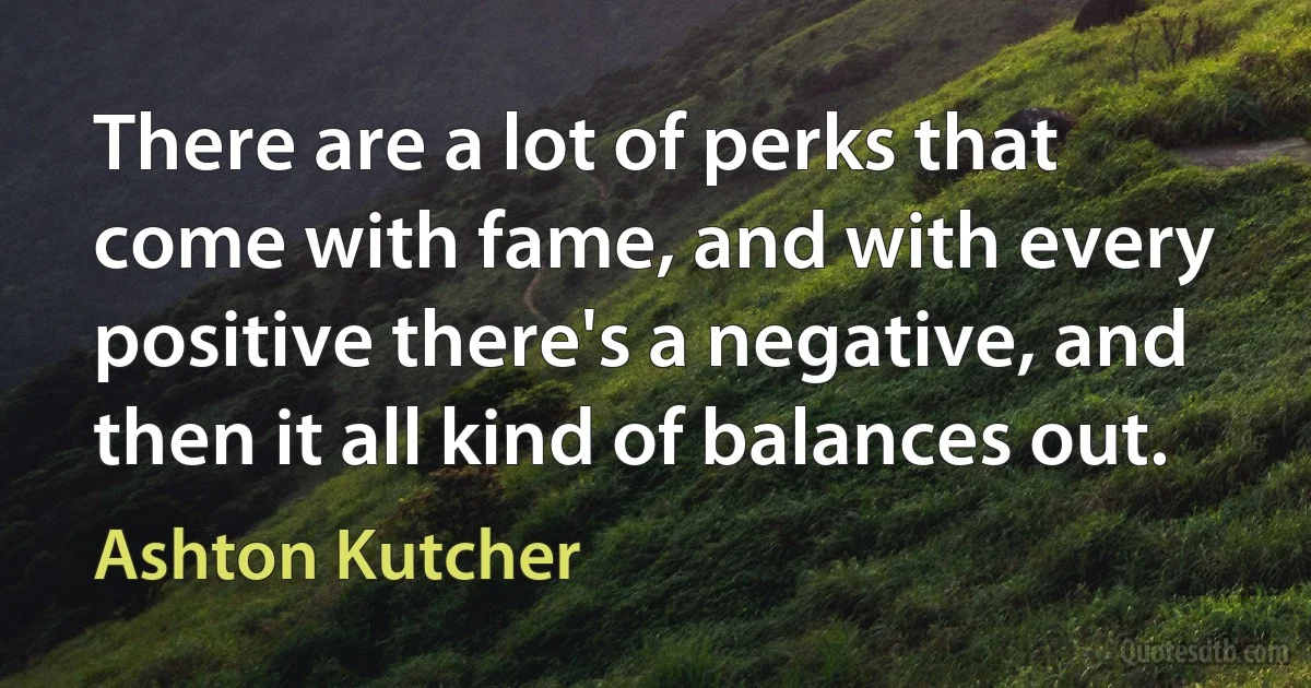 There are a lot of perks that come with fame, and with every positive there's a negative, and then it all kind of balances out. (Ashton Kutcher)