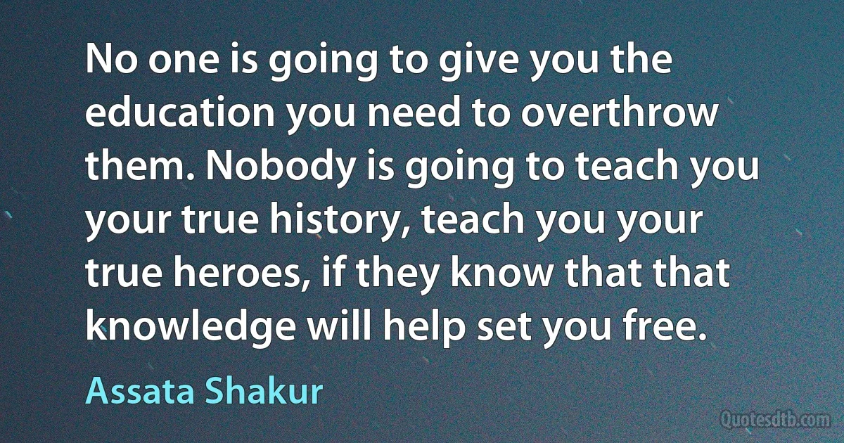 No one is going to give you the education you need to overthrow them. Nobody is going to teach you your true history, teach you your true heroes, if they know that that knowledge will help set you free. (Assata Shakur)