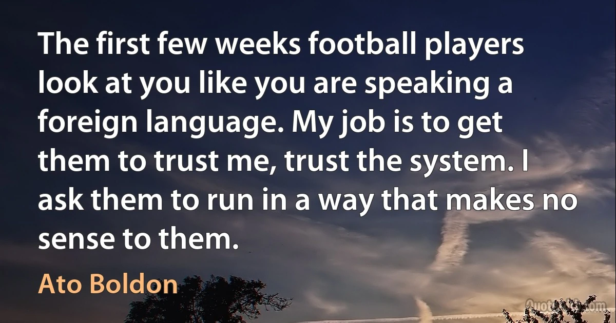 The first few weeks football players look at you like you are speaking a foreign language. My job is to get them to trust me, trust the system. I ask them to run in a way that makes no sense to them. (Ato Boldon)