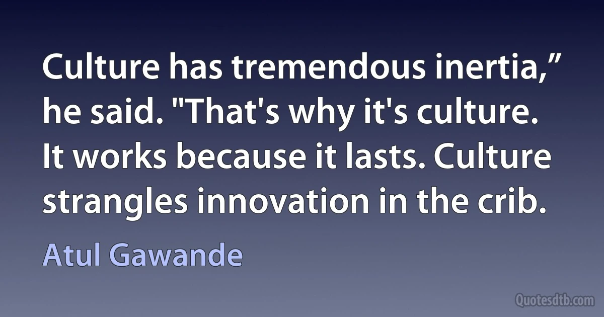 Culture has tremendous inertia,” he said. "That's why it's culture. It works because it lasts. Culture strangles innovation in the crib. (Atul Gawande)