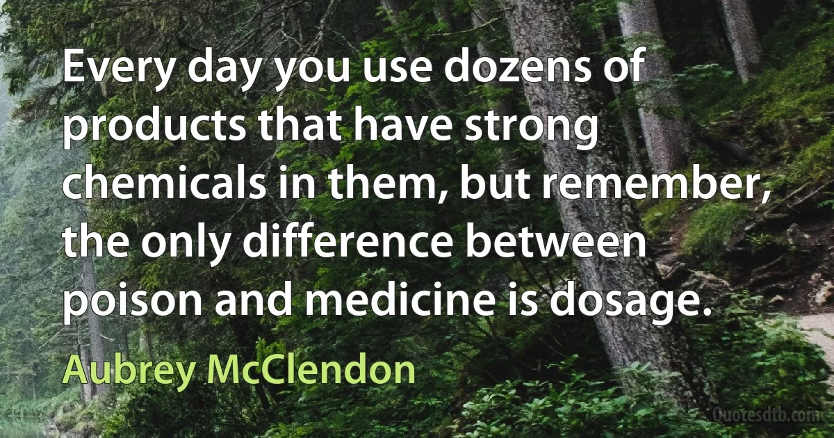 Every day you use dozens of products that have strong chemicals in them, but remember, the only difference between poison and medicine is dosage. (Aubrey McClendon)