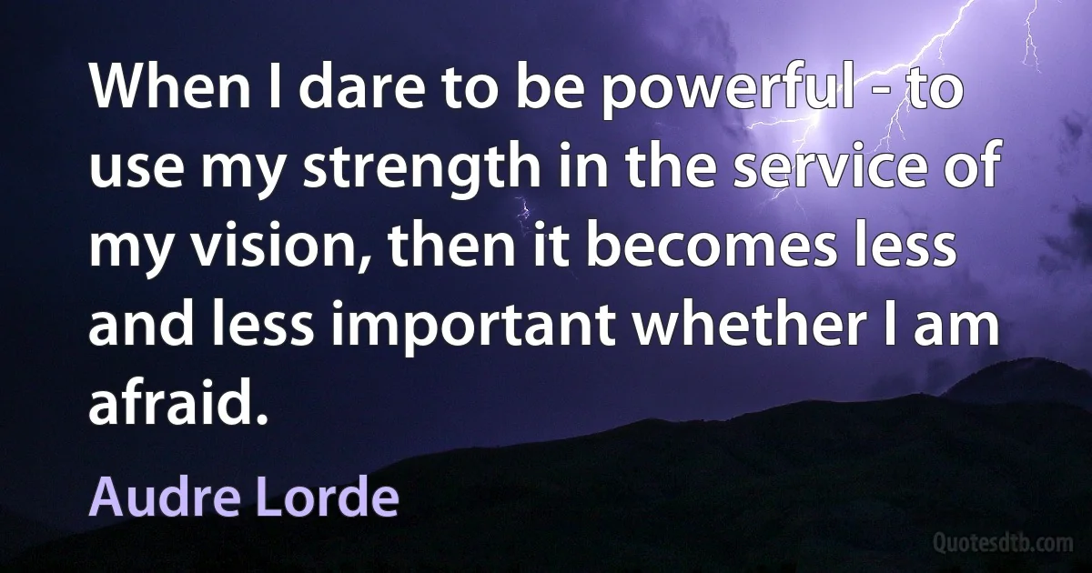 When I dare to be powerful - to use my strength in the service of my vision, then it becomes less and less important whether I am afraid. (Audre Lorde)