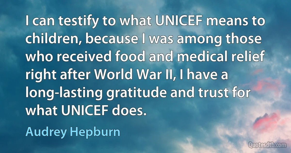 I can testify to what UNICEF means to children, because I was among those who received food and medical relief right after World War II, I have a long-lasting gratitude and trust for what UNICEF does. (Audrey Hepburn)