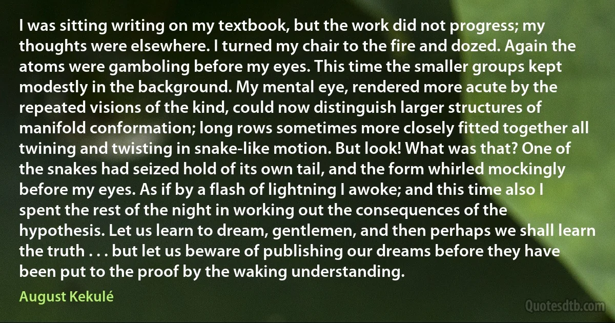 I was sitting writing on my textbook, but the work did not progress; my thoughts were elsewhere. I turned my chair to the fire and dozed. Again the atoms were gamboling before my eyes. This time the smaller groups kept modestly in the background. My mental eye, rendered more acute by the repeated visions of the kind, could now distinguish larger structures of manifold conformation; long rows sometimes more closely fitted together all twining and twisting in snake-like motion. But look! What was that? One of the snakes had seized hold of its own tail, and the form whirled mockingly before my eyes. As if by a flash of lightning I awoke; and this time also I spent the rest of the night in working out the consequences of the hypothesis. Let us learn to dream, gentlemen, and then perhaps we shall learn the truth . . . but let us beware of publishing our dreams before they have been put to the proof by the waking understanding. (August Kekulé)