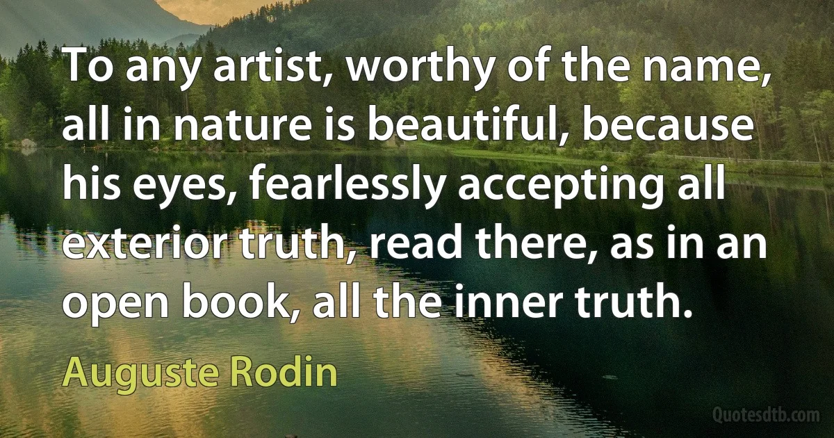 To any artist, worthy of the name, all in nature is beautiful, because his eyes, fearlessly accepting all exterior truth, read there, as in an open book, all the inner truth. (Auguste Rodin)