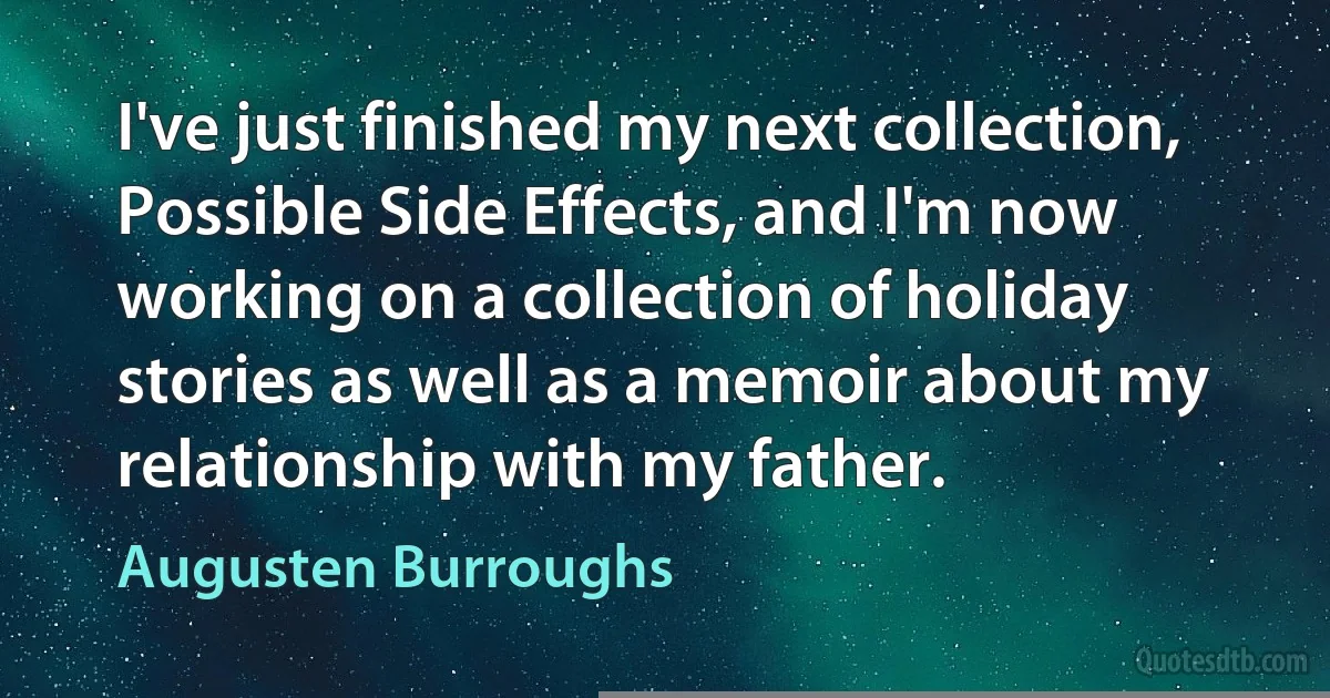 I've just finished my next collection, Possible Side Effects, and I'm now working on a collection of holiday stories as well as a memoir about my relationship with my father. (Augusten Burroughs)