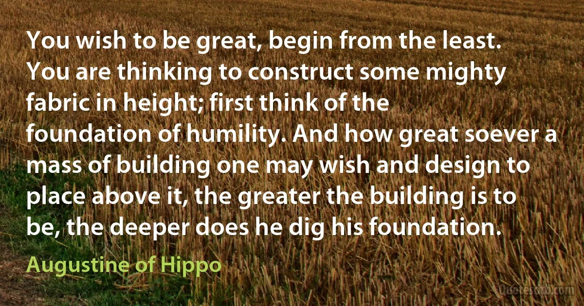 You wish to be great, begin from the least. You are thinking to construct some mighty fabric in height; first think of the foundation of humility. And how great soever a mass of building one may wish and design to place above it, the greater the building is to be, the deeper does he dig his foundation. (Augustine of Hippo)