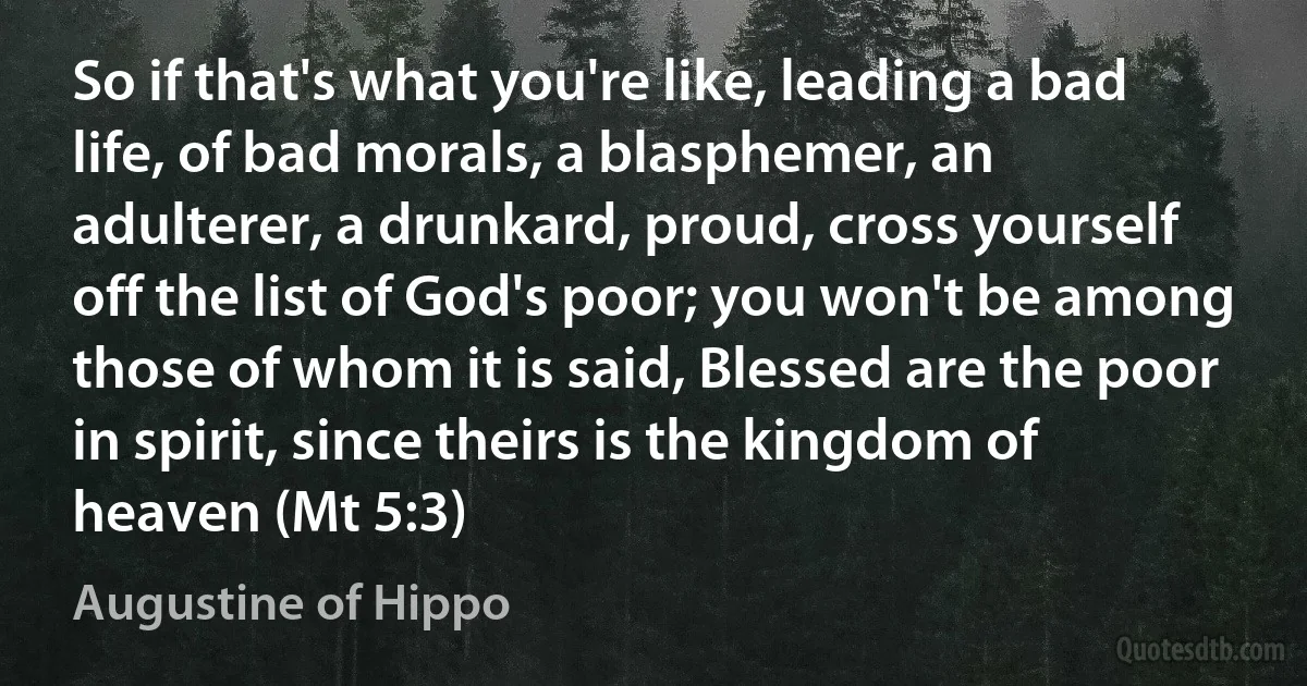 So if that's what you're like, leading a bad life, of bad morals, a blasphemer, an adulterer, a drunkard, proud, cross yourself off the list of God's poor; you won't be among those of whom it is said, Blessed are the poor in spirit, since theirs is the kingdom of heaven (Mt 5:3) (Augustine of Hippo)