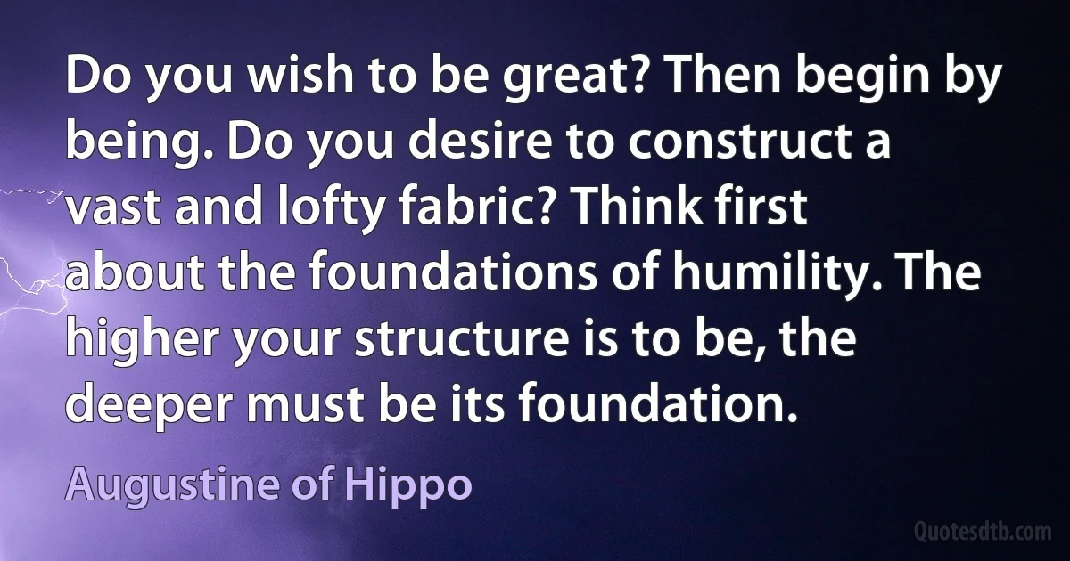 Do you wish to be great? Then begin by being. Do you desire to construct a vast and lofty fabric? Think first about the foundations of humility. The higher your structure is to be, the deeper must be its foundation. (Augustine of Hippo)