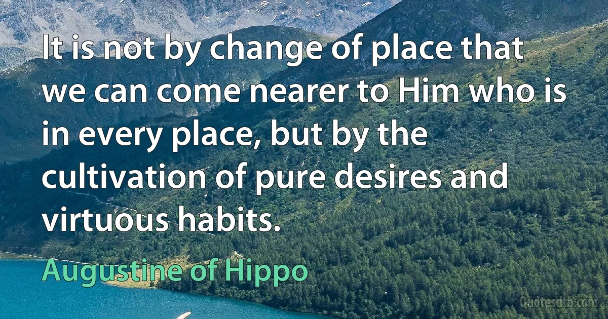 It is not by change of place that we can come nearer to Him who is in every place, but by the cultivation of pure desires and virtuous habits. (Augustine of Hippo)