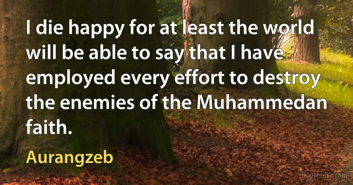 I die happy for at least the world will be able to say that I have employed every effort to destroy the enemies of the Muhammedan faith. (Aurangzeb)