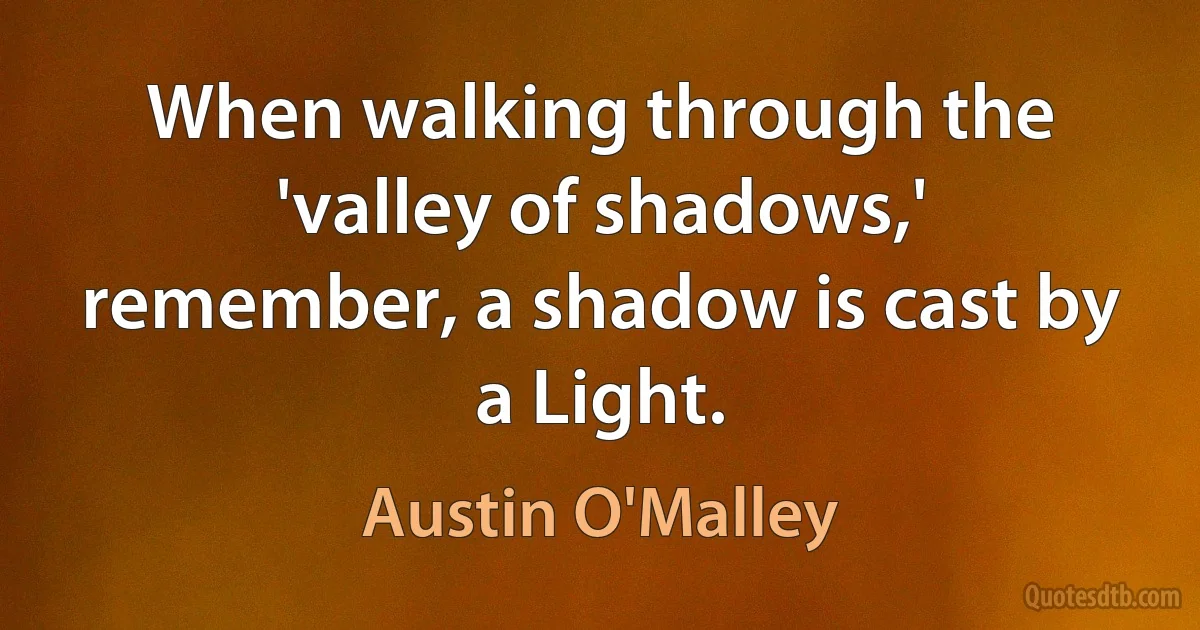 When walking through the 'valley of shadows,' remember, a shadow is cast by a Light. (Austin O'Malley)