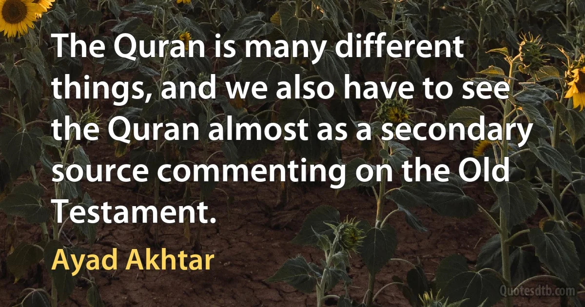 The Quran is many different things, and we also have to see the Quran almost as a secondary source commenting on the Old Testament. (Ayad Akhtar)