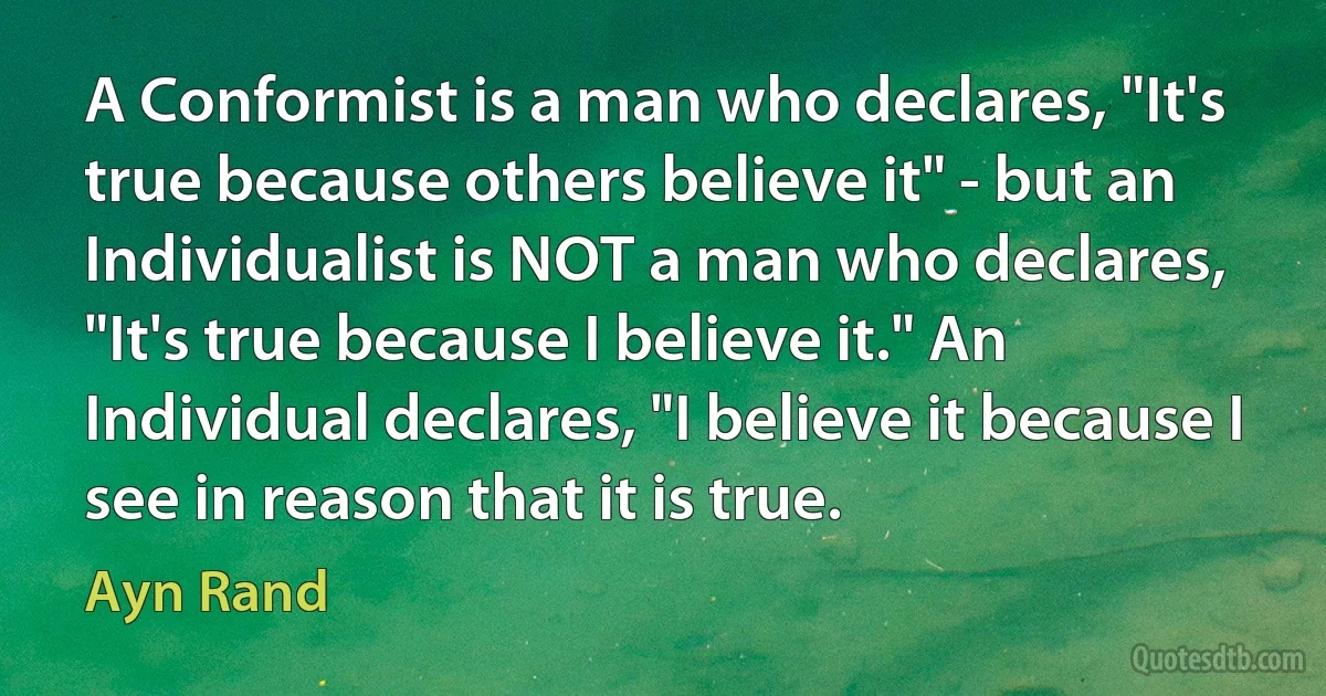 A Conformist is a man who declares, "It's true because others believe it" - but an Individualist is NOT a man who declares, "It's true because I believe it." An Individual declares, "I believe it because I see in reason that it is true. (Ayn Rand)