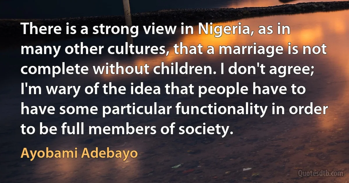 There is a strong view in Nigeria, as in many other cultures, that a marriage is not complete without children. I don't agree; I'm wary of the idea that people have to have some particular functionality in order to be full members of society. (Ayobami Adebayo)