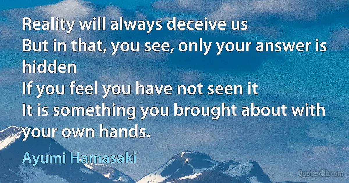 Reality will always deceive us
But in that, you see, only your answer is hidden
If you feel you have not seen it
It is something you brought about with your own hands. (Ayumi Hamasaki)