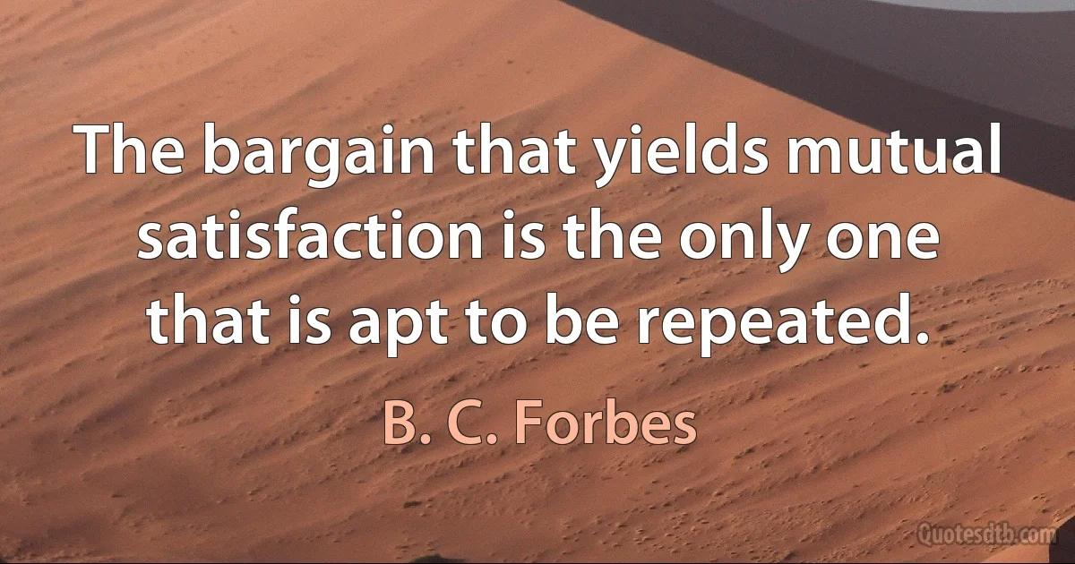 The bargain that yields mutual satisfaction is the only one that is apt to be repeated. (B. C. Forbes)